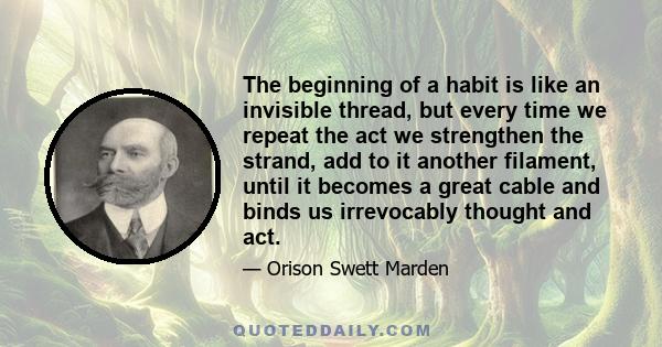 The beginning of a habit is like an invisible thread, but every time we repeat the act we strengthen the strand, add to it another filament, until it becomes a great cable and binds us irrevocably thought and act.