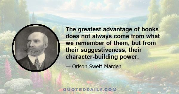 The greatest advantage of books does not always come from what we remember of them, but from their suggestiveness, their character-building power.