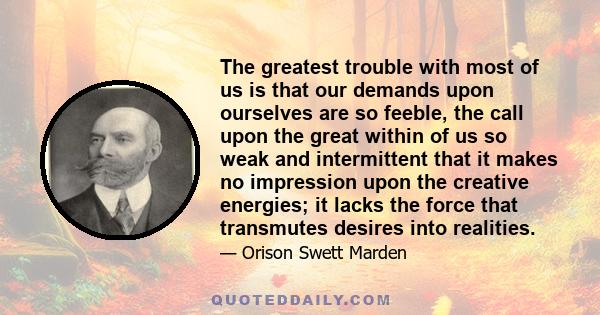 The greatest trouble with most of us is that our demands upon ourselves are so feeble, the call upon the great within of us so weak and intermittent that it makes no impression upon the creative energies; it lacks the