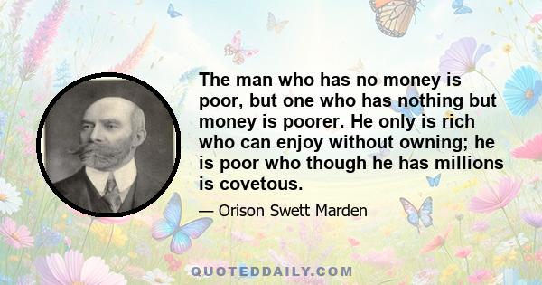 The man who has no money is poor, but one who has nothing but money is poorer. He only is rich who can enjoy without owning; he is poor who though he has millions is covetous.