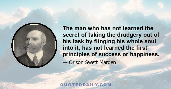 The man who has not learned the secret of taking the drudgery out of his task by flinging his whole soul into it, has not learned the first principles of success or happiness.