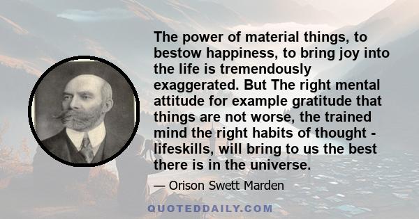 The power of material things, to bestow happiness, to bring joy into the life is tremendously exaggerated. But The right mental attitude for example gratitude that things are not worse, the trained mind the right habits 