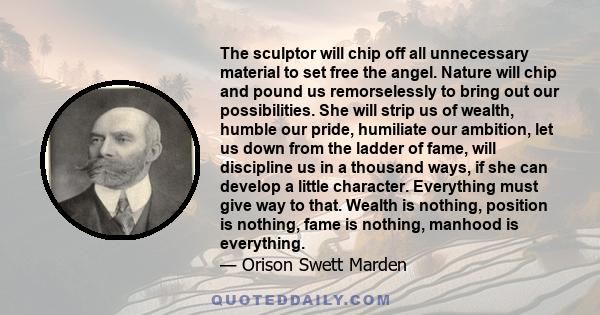 The sculptor will chip off all unnecessary material to set free the angel. Nature will chip and pound us remorselessly to bring out our possibilities. She will strip us of wealth, humble our pride, humiliate our