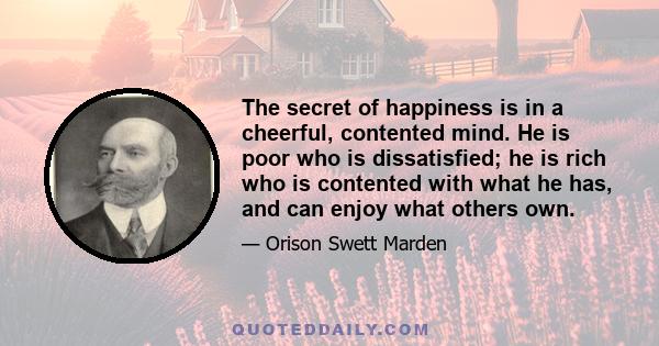 The secret of happiness is in a cheerful, contented mind. He is poor who is dissatisfied; he is rich who is contented with what he has, and can enjoy what others own.