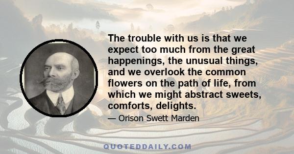 The trouble with us is that we expect too much from the great happenings, the unusual things, and we overlook the common flowers on the path of life, from which we might abstract sweets, comforts, delights.