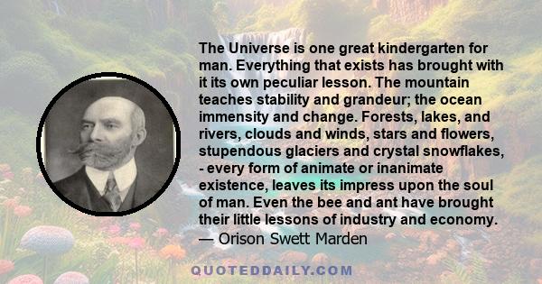 The Universe is one great kindergarten for man. Everything that exists has brought with it its own peculiar lesson. The mountain teaches stability and grandeur; the ocean immensity and change. Forests, lakes, and