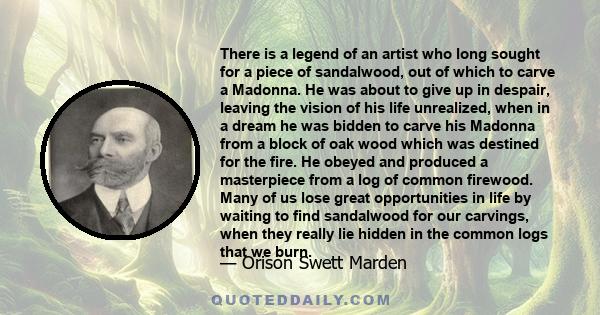 There is a legend of an artist who long sought for a piece of sandalwood, out of which to carve a Madonna. He was about to give up in despair, leaving the vision of his life unrealized, when in a dream he was bidden to