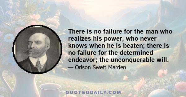 There is no failure for the man who realizes his power, who never knows when he is beaten; there is no failure for the determined endeavor, the conquerable will. There is no failure for the man who gets up every time he 