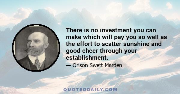 There is no investment you can make which will pay you so well as the effort to scatter sunshine and good cheer through your establishment.