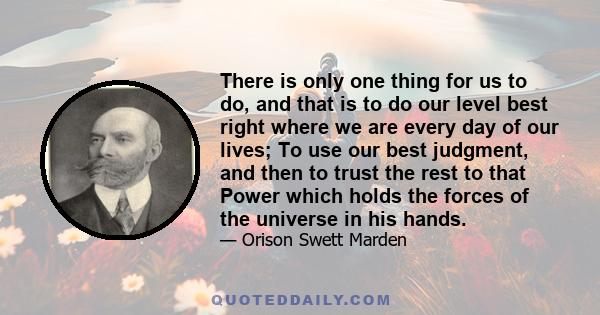 There is only one thing for us to do, and that is to do our level best right where we are every day of our lives; To use our best judgment, and then to trust the rest to that Power which holds the forces of the universe 