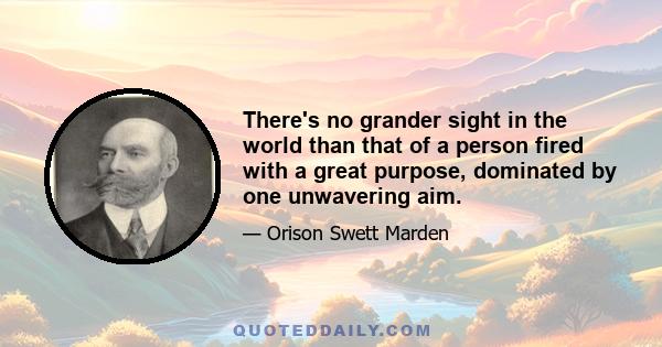 There's no grander sight in the world than that of a person fired with a great purpose, dominated by one unwavering aim.