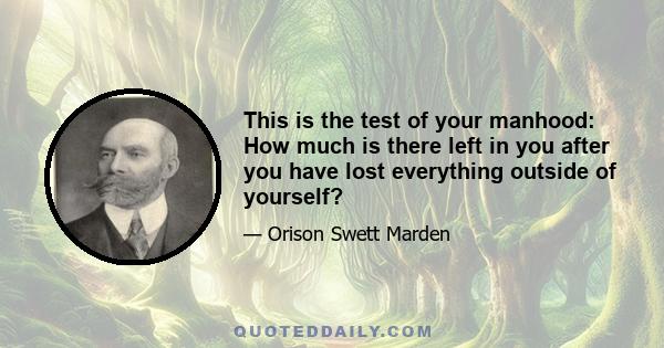 This is the test of your manhood: How much is there left in you after you have lost everything outside of yourself?