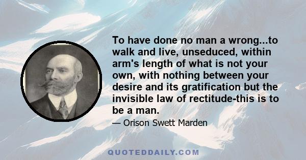 To have done no man a wrong...to walk and live, unseduced, within arm's length of what is not your own, with nothing between your desire and its gratification but the invisible law of rectitude-this is to be a man.