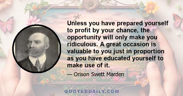 Unless you have prepared yourself to profit by your chance, the opportunity will only make you ridiculous. A great occasion is valuable to you just in proportion as you have educated yourself to make use of it.