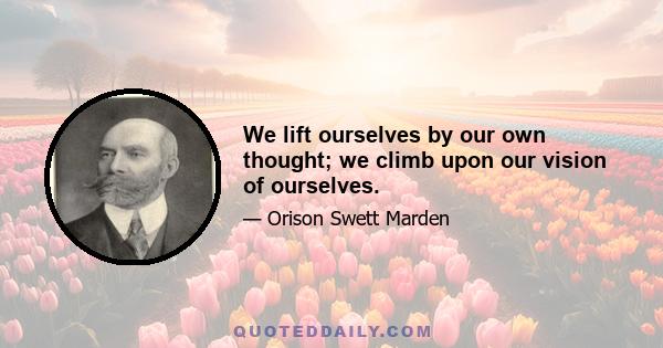 We lift ourselves by our own thought; we climb upon our vision of ourselves.