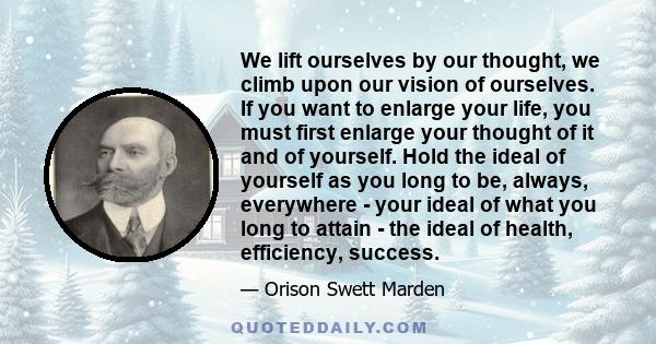 We lift ourselves by our thought, we climb upon our vision of ourselves. If you want to enlarge your life, you must first enlarge your thought of it and of yourself. Hold the ideal of yourself as you long to be, always, 