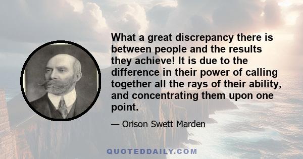 What a great discrepancy there is between people and the results they achieve! It is due to the difference in their power of calling together all the rays of their ability, and concentrating them upon one point.