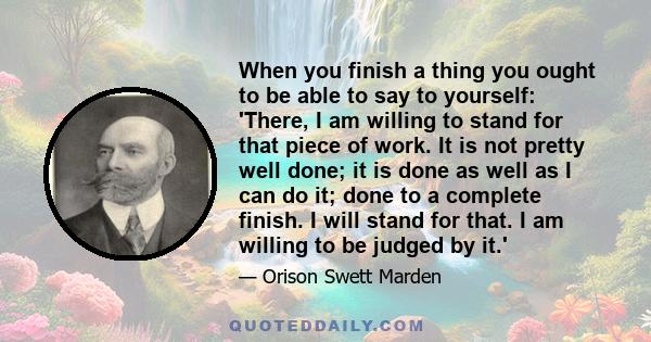 When you finish a thing you ought to be able to say to yourself: 'There, I am willing to stand for that piece of work. It is not pretty well done; it is done as well as I can do it; done to a complete finish. I will