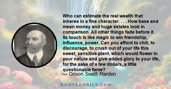 Who can estimate the real wealth that inheres in a fine character. . . . How base and mean money and huge estates look in comparison. All other things fade before it. Its touch is like magic to win friendship,