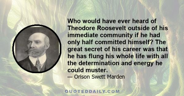 Who would have ever heard of Theodore Roosevelt outside of his immediate community if he had only half committed himself? The great secret of his career was that he has flung his whole life with all the determination