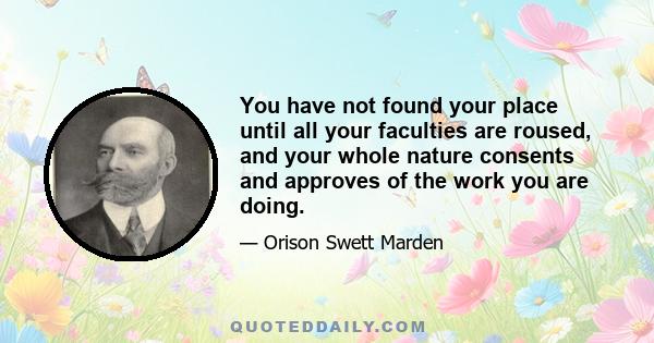 You have not found your place until all your faculties are roused, and your whole nature consents and approves of the work you are doing.