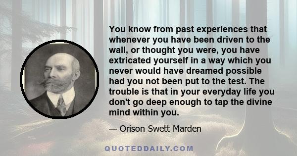 You know from past experiences that whenever you have been driven to the wall, or thought you were, you have extricated yourself in a way which you never would have dreamed possible had you not been put to the test. The 