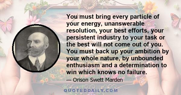 You must bring every particle of your energy, unanswerable resolution, your best efforts, your persistent industry to your task or the best will not come out of you. You must back up your ambition by your whole nature,