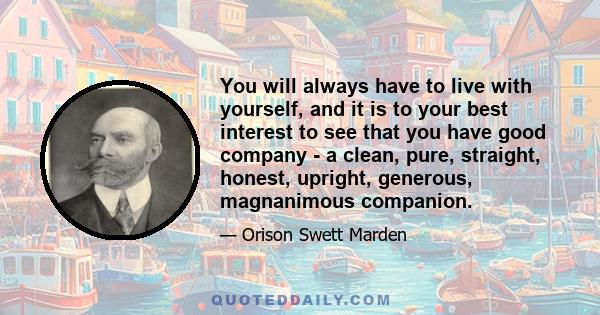 You will always have to live with yourself, and it is to your best interest to see that you have good company - a clean, pure, straight, honest, upright, generous, magnanimous companion.