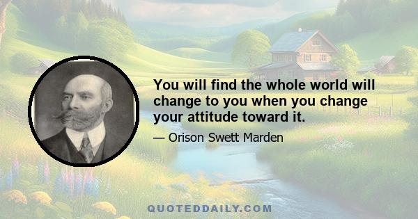 You will find the whole world will change to you when you change your attitude toward it.