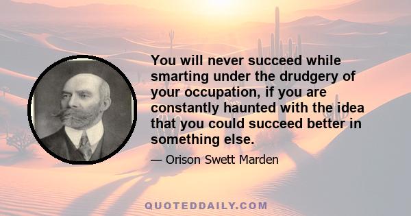 You will never succeed while smarting under the drudgery of your occupation, if you are constantly haunted with the idea that you could succeed better in something else.