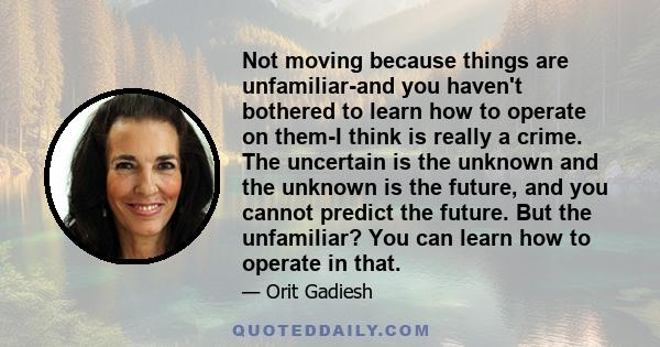 Not moving because things are unfamiliar-and you haven't bothered to learn how to operate on them-I think is really a crime. The uncertain is the unknown and the unknown is the future, and you cannot predict the future. 