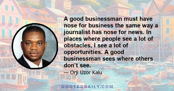 A good businessman must have nose for business the same way a journalist has nose for news. In places where people see a lot of obstacles, I see a lot of opportunities. A good businessman sees where others don’t see.