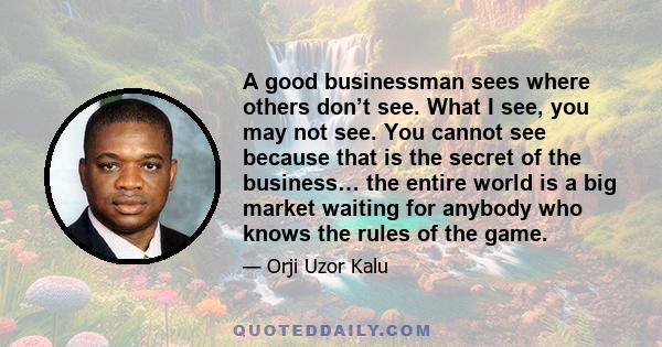 A good businessman sees where others don’t see. What I see, you may not see. You cannot see because that is the secret of the business… the entire world is a big market waiting for anybody who knows the rules of the