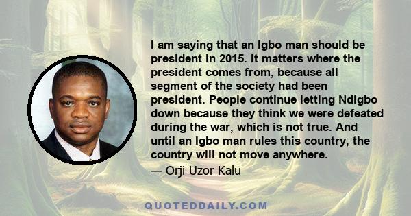 I am saying that an Igbo man should be president in 2015. It matters where the president comes from, because all segment of the society had been president. People continue letting Ndigbo down because they think we were