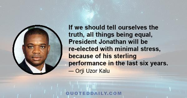 If we should tell ourselves the truth, all things being equal, President Jonathan will be re-elected with minimal stress, because of his sterling performance in the last six years.
