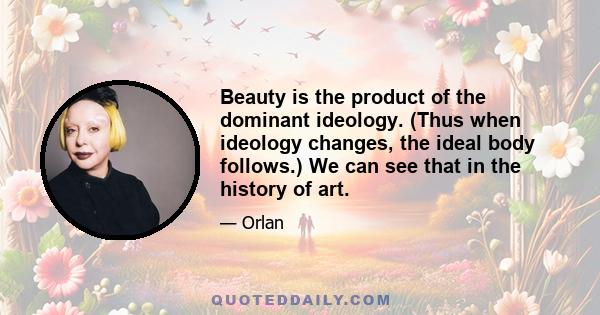 Beauty is the product of the dominant ideology. (Thus when ideology changes, the ideal body follows.) We can see that in the history of art.