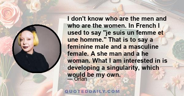 I don't know who are the men and who are the women. In French I used to say je suis un femme et une homme. That is to say a feminine male and a masculine female. A she man and a he woman. What I am interested in is