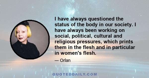 I have always questioned the status of the body in our society. I have always been working on social, political, cultural and religious pressures, which prints them in the flesh and in particular in women's flesh.