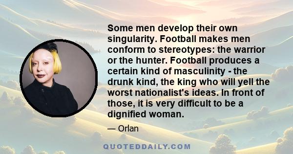 Some men develop their own singularity. Football makes men conform to stereotypes: the warrior or the hunter. Football produces a certain kind of masculinity - the drunk kind, the king who will yell the worst