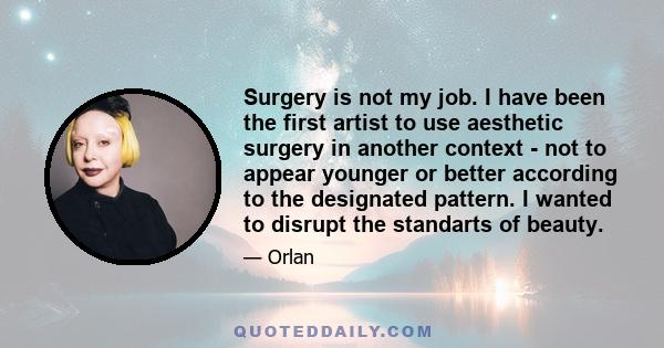 Surgery is not my job. I have been the first artist to use aesthetic surgery in another context - not to appear younger or better according to the designated pattern. I wanted to disrupt the standarts of beauty.