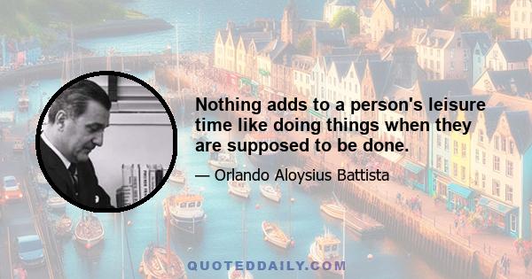 Nothing adds to a person's leisure time like doing things when they are supposed to be done.