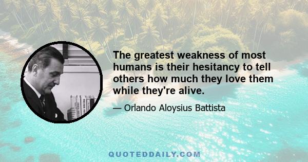 The greatest weakness of most humans is their hesitancy to tell others how much they love them while they're alive.