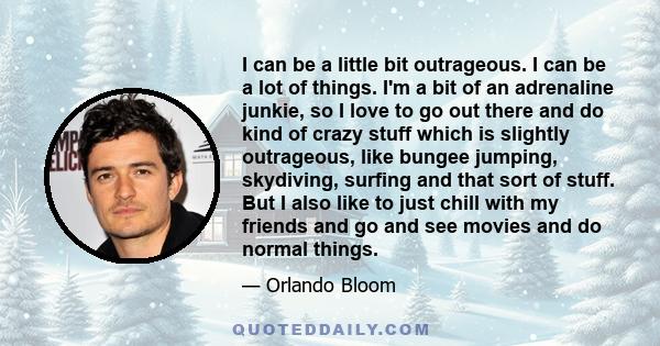 I can be a little bit outrageous. I can be a lot of things. I'm a bit of an adrenaline junkie, so I love to go out there and do kind of crazy stuff which is slightly outrageous, like bungee jumping, skydiving, surfing