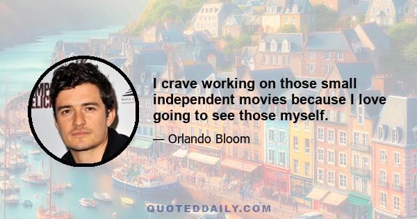 I crave working on those small independent movies because I love going to see those myself.