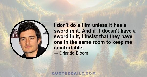 I don't do a film unless it has a sword in it. And if it doesn't have a sword in it, I insist that they have one in the same room to keep me comfortable.