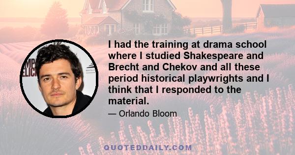 I had the training at drama school where I studied Shakespeare and Brecht and Chekov and all these period historical playwrights and I think that I responded to the material.