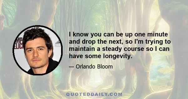 I know you can be up one minute and drop the next, so I'm trying to maintain a steady course so I can have some longevity.