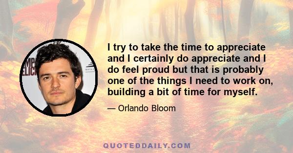 I try to take the time to appreciate and I certainly do appreciate and I do feel proud but that is probably one of the things I need to work on, building a bit of time for myself.