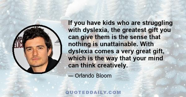 If you have kids who are struggling with dyslexia, the greatest gift you can give them is the sense that nothing is unattainable. With dyslexia comes a very great gift, which is the way that your mind can think