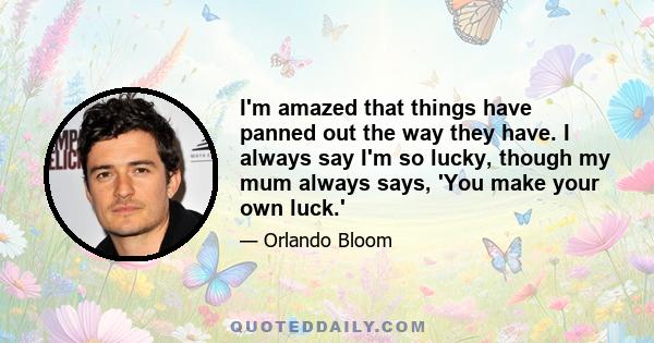 I'm amazed that things have panned out the way they have. I always say I'm so lucky, though my mum always says, 'You make your own luck.'